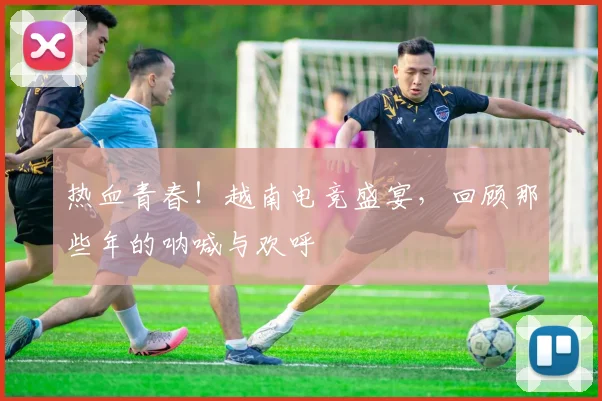 热血青春!越南电竞盛宴,回顾那些年的呐喊与欢呼