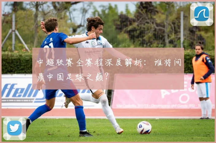 中超联赛全赛程深度解析:谁将问鼎中国足球之巅?