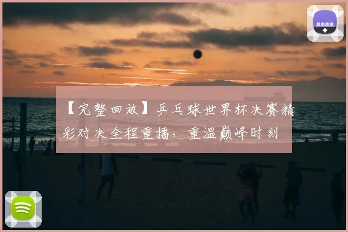 【完整回放】乒乓球世界杯决赛精彩对决全程重播,重温巅峰时刻