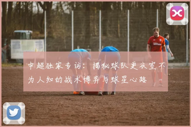 中超独家专访:揭秘球队更衣室不为人知的战术博弈与球星心路