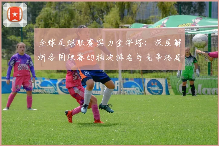 全球足球联赛实力金字塔:深度解析各国联赛的档次排名与竞争格局