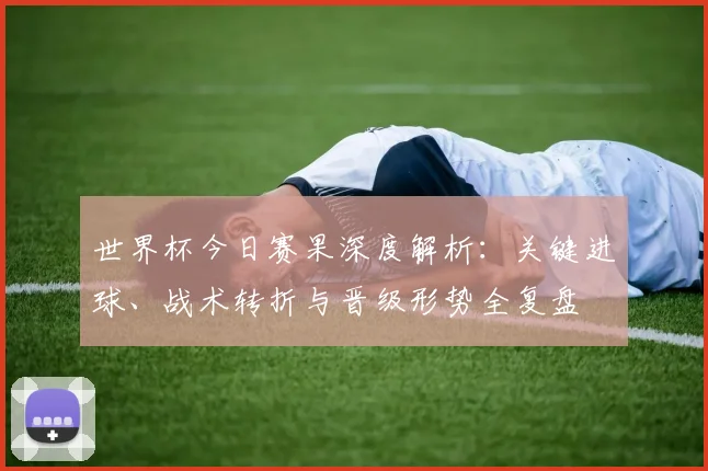 世界杯今日赛果深度解析：关键进球、战术转折与晋级形势全复盘