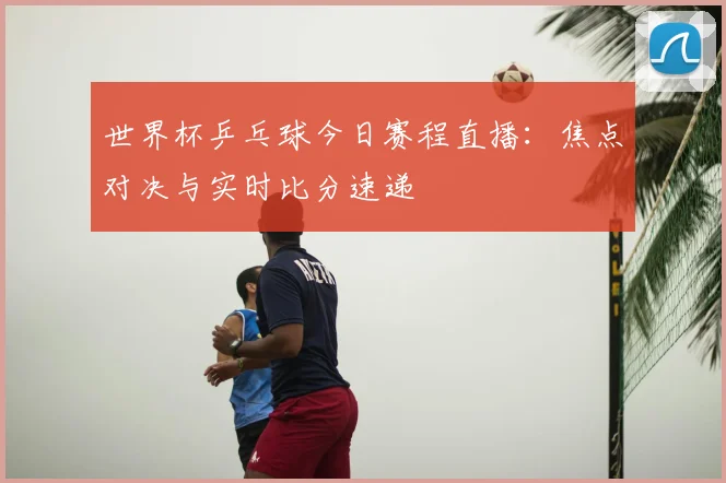 世界杯乒乓球今日赛程直播：焦点对决与实时比分速递
